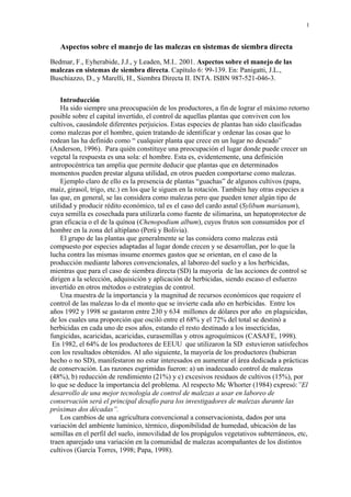 1
Aspectos sobre el manejo de las malezas en sistemas de siembra directa
Bedmar, F., Eyherabide, J.J., y Leaden, M.I.. 2001. Aspectos sobre el manejo de las
malezas en sistemas de siembra directa. Capítulo 6: 99-139. En: Panigatti, J.L.,
Buschiazzo, D., y Marelli, H., Siembra Directa II. INTA. ISBN 987-521-046-3.
Introducción
Ha sido siempre una preocupación de los productores, a fin de lograr el máximo retorno
posible sobre el capital invertido, el control de aquellas plantas que conviven con los
cultivos, causándole diferentes perjuicios. Estas especies de plantas han sido clasificadas
como malezas por el hombre, quien tratando de identificar y ordenar las cosas que lo
rodean las ha definido como “ cualquier planta que crece en un lugar no deseado”
(Anderson, 1996). Para quién constituye una preocupación el lugar donde puede crecer un
vegetal la respuesta es una sola: el hombre. Esta es, evidentemente, una definición
antropocéntrica tan amplia que permite deducir que plantas que en determinados
momentos pueden prestar alguna utilidad, en otros pueden comportarse como malezas.
Ejemplo claro de ello es la presencia de plantas “guachas” de algunos cultivos (papa,
maíz, girasol, trigo, etc.) en los que le siguen en la rotación. También hay otras especies a
las que, en general, se las considera como malezas pero que pueden tener algún tipo de
utilidad y producir rédito económico, tal es el caso del cardo asnal (Sylibum marianum),
cuya semilla es cosechada para utilizarla como fuente de silimarina, un hepatoprotector de
gran eficacia o el de la quínoa (Chenopodium album), cuyos frutos son consumidos por el
hombre en la zona del altiplano (Perú y Bolivia).
El grupo de las plantas que generalmente se las considera como malezas está
compuesto por especies adaptadas al lugar donde crecen y se desarrollan, por lo que la
lucha contra las mismas insume enormes gastos que se orientan, en el caso de la
producción mediante labores convencionales, al laboreo del suelo y a los herbicidas,
mientras que para el caso de siembra directa (SD) la mayoría de las acciones de control se
dirigen a la selección, adquisición y aplicación de herbicidas, siendo escaso el esfuerzo
invertido en otros métodos o estrategias de control.
Una muestra de la importancia y la magnitud de recursos económicos que requiere el
control de las malezas lo da el monto que se invierte cada año en herbicidas. Entre los
años 1992 y 1998 se gastaron entre 230 y 634 millones de dólares por año en plaguicidas,
de los cuales una proporción que osciló entre el 68% y el 72% del total se destinó a
herbicidas en cada uno de esos años, estando el resto destinado a los insecticidas,
fungicidas, acaricidas, acaricidas, curasemillas y otros agroquímicos (CASAFE, 1998).
En 1982, el 64% de los productores de EEUU que utilizaron la SD estuvieron satisfechos
con los resultados obtenidos. Al año siguiente, la mayoría de los productores (hubieran
hecho o no SD), manifestaron no estar interesados en aumentar el área dedicada a prácticas
de conservación. Las razones esgrimidas fueron: a) un inadecuado control de malezas
(48%), b) reducción de rendimiento (21%) y c) excesivos residuos de cultivos (15%), por
lo que se deduce la importancia del problema. Al respecto Mc Whorter (1984) expresó:”El
desarrollo de una mejor tecnología de control de malezas a usar en laboreo de
conservación será el principal desafío para los investigadores de malezas durante las
próximas dos décadas”.
Los cambios de una agricultura convencional a conservacionista, dados por una
variación del ambiente lumínico, térmico, disponibilidad de humedad, ubicación de las
semillas en el perfil del suelo, inmovilidad de los propágulos vegetativos subterráneos, etc,
traen aparejado una variación en la comunidad de malezas acompañantes de los distintos
cultivos (García Torres, 1998; Papa, 1998).
 