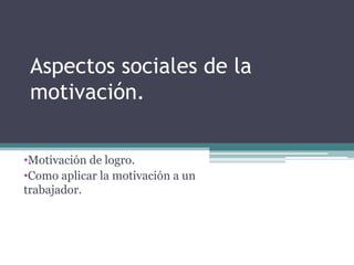 Aspectos sociales de la
motivación.
•Motivación de logro.
•Como aplicar la motivación a un
trabajador.

 