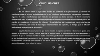 CONCLUSIONES
En los últimos años se oye hablar mucho del problema de la globalización y solemos ver
manifestaciones de grupos anti-globalización en las reuniones de los grandes mandatarios mundiales.
algunos de estos manifestantes con métodos de protesta un tanto salvajes. El fondo monetario
internacional (fmi) lo define como "una interdependencia económica creciente del conjunto de países del
mundo, provocada por el aumento del volumen y la variedad de las transacciones transfronterizas de
bienes y servicios, así como de los flujos internacionales de capitales, al tiempo que la difusión
acelerada de generalizada de tecnología".
La globalización es un proceso que abarca no sólo el aspecto económico y de mercado global. sino
también el tecnológico, social y cultural, algo que en algunos casos es intrínseco pero a veces se soslaya. El
propósito de que el comercio mundial se facilite para una mayor fluidez del dinero teóricamente va acompañado
de una declaración de intenciones. En ella se obliga a la democratización de los países y una transformación de
las sociedades y culturas unificándolas en pos de un futuro de desarrollo económico mundial en el que hay
oportunidades para otros países de crecer.
 