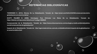 REFERENCIAS BIBLIOGRÁFICAS
THEWISSEN D. (2014). Efectos De La Globalización. Tomado de: https://prezi.com/hdrknh34rf44/consecuencias-de-la-
globalizacion-en-america-latina/
SCOTT, PALMER D. (2008). Estrategias Para Enfrentar Los Retos De La Globalización. Tomado de:
https://dialnet.unirioja.es/servlet/articulo?codigo=3989945
Consecuencias de la Globalización. Tomado de: https://www.enbuenasmanos.com/ecologia-y-medio-ambiente/justicia-
social/consecuencias-de-globalización/
Impacto de la Globalización. Tomado de : http://agenciadenoticias.unal.edu.co/detalle/article/el-impacto-de-la-globalizacion-
en-america-latina.html
 