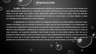 INTRODUCCIÓN
Venezuela, oficialmente denominada República Bolivariana de Venezuela, es un país de américa situado en la
parte septentrional de américa del sur, constituido por una parte continental y por un gran número de islas pequeñas e
islotes en el mar caribe, cuya capital y mayor aglomeración urbana es la ciudad de caracas. Posee una extensión
territorial de 916 445 km². el territorio continental limita al norte con el mar caribe y el océano atlántico, al oeste
con Colombia, al sur con Brasil y por el este con Guyana,
La globalización es un proceso histórico de integración mundial en los ámbitos político, económico, social,
cultural y tecnológico, que ha convertido al mundo en un lugar cada vez más interconectado, en una aldea global. La
importancia de la globalización la encontramos en que gracias a ella las fronteras entre diferentes países poco a poco se
difuminan hasta desaparecer, estableciendo así acuerdos que unifican diversas partes del mundo desde un punto de
vista económico, con acuerdos comerciales, hasta incluso el punto de vista político podemos decir así que la
globalización intenta englobar a todo el ser humano como un todo, independientemente del lugar en el que se encuentre.
Si bien es cierto que en la teoría podría parecer atractivo, e incluso interesante, lo cierto es que en la práctica, la
globalización ha terminado siendo un instrumento de los mercados cuya finalidad última es maximizar beneficios.
 