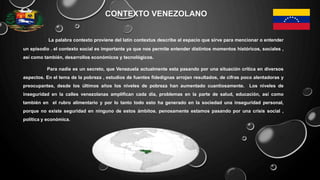 CONTEXTO VENEZOLANO
La palabra contexto proviene del latín contextus describe al espacio que sirve para mencionar o entender
un episodio . el contexto social es importante ya que nos permite entender distintos momentos históricos, sociales ,
así como también, desarrollos económicos y tecnológicos.
Para nadie es un secreto, que Venezuela actualmente esta pasando por una situación crítica en diversos
aspectos. En el tema de la pobreza , estudios de fuentes fidedignas arrojan resultados, de cifras poco alentadoras y
preocupantes, desde los últimos años los niveles de pobreza han aumentado cuantiosamente. Los niveles de
inseguridad en la calles venezolanas amplifican cada día, problemas en la parte de salud, educación, así como
también en el rubro alimentario y por lo tanto todo esto ha generado en la sociedad una inseguridad personal,
porque no existe seguridad en ninguno de estos ámbitos. penosamente estamos pasando por una crisis social ,
política y económica.
 