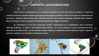 CONTEXTO LATINOAMÉRICANO
América latina o Latinoamérica: es un concepto proveniente de Francia siglo XIX para identificar, la región del
continente americano, de habla española y portuguesa como lenguas mayoritarias. dentro de los países de Latinoamérica se
encuentran : Argentina, Bolivia, Brasil, Chile, Colombia, costa rica, cuba, ecuador, el salvador, Guatemala, Haití, Honduras,
México, Nicaragua, Panamá, Paraguay, Perú, República Dominicana, Uruguay y Venezuela.
En Latinoamérica se han dado importantes cambios, conjuntamente con la globalización, esto ha generado
diferentes problemas , el mayor y más palpable según estudios , es el de la pobreza, la cual ha aumentado de forma
alarmante en los últimos años , con ello, grandes desafíos relativos a la seguridad humana variando de región a región, de
individuo a individuo y se manifiestan de diferentes maneras.
 