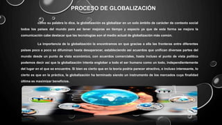 PROCESO DE GLOBALIZACIÓN
como su palabra lo dice, la globalización es globalizar en un solo ámbito de carácter de contexto social
todos los países del mundo para así tener mejoras en tiempo y espacio ya que de esta forma se mejora la
comunicación cabe destacar que las tecnologías son el medio actual de globalización más común.
La importancia de la globalización la encontramos en que gracias a ella las fronteras entre diferentes
países poco a poco se difuminan hasta desaparecer, estableciendo así acuerdos que unifican diversas partes del
mundo desde un punto de vista económico, con acuerdos comerciales, hasta incluso el punto de vista político
podemos decir así que la globalización intenta englobar a todo el ser humano como un todo, independientemente
del lugar en el que se encuentre. Si bien es cierto que en la teoría podría parecer atractivo, e incluso interesante, lo
cierto es que en la práctica, la globalización ha terminado siendo un instrumento de los mercados cuya finalidad
última es maximizar beneficios.
 