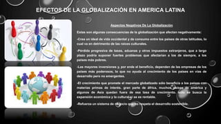 EFECTOS DE LA GLOBALIZACIÓN EN AMERICA LATINA
Aspectos Negativos De La Globalización
Estas son algunas consecuencias de la globalización que afectan negativamente:
-Crea un ideal de vida occidental y de consumo entre los países de otras latitudes, lo
cual va en detrimento de las raíces culturales.
-Pérdida progresiva de tasas, aduanas y otros impuestos extranjeros, que a largo
plazo podría suponer fuertes problemas que afectarían a los de siempre, a los
países más pobres.
-Las mayores inversiones y, por ende el beneficio, dependen de las empresas de los
países más poderosos, lo que no ayuda al crecimiento de los países en vías de
desarrollo pero no emergentes.
-El crecimiento que promete el mercado globalizado sólo beneficia a los países con
materias primas de interés. gran parte de áfrica, muchos países de américa y
algunos de Asia quedan fuera de esa tasa de crecimiento. sólo se busca la
expansión económica y la cultural si se es rentable.
-Refuerza un sistema de negocio que no respeta el desarrollo sostenible.
 