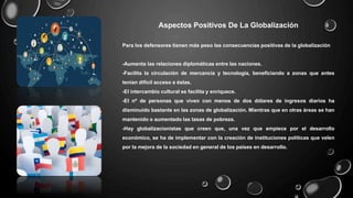 Aspectos Positivos De La Globalización
Para los defensores tienen más peso las consecuencias positivas de la globalización
-Aumenta las relaciones diplomáticas entre las naciones.
-Facilita la circulación de mercancía y tecnología, beneficiando a zonas que antes
tenían difícil acceso a éstas.
-El intercambio cultural se facilita y enriquece.
-El nº de personas que viven con menos de dos dólares de ingresos diarios ha
disminuido bastante en las zonas de globalización. Mientras que en otras áreas se han
mantenido o aumentado las tasas de pobreza.
-Hay globalizacionistas que creen que, una vez que empiece por el desarrollo
económico, se ha de implementar con la creación de instituciones políticas que velen
por la mejora de la sociedad en general de los países en desarrollo.
 