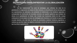 ESTRATEGIAS PARA ENFRENTAR LA GLOBALIZACIÓN
Se han implementado una serie de estrategias para enfrentar los retos de la
globalización: la negociación de tratados de libre comercio, la diversificación de los mercados para
sus exportaciones, los estímulos a los productos no tradicionales y las iniciativas regionales o
subregionales de construcción de mercados comunes. aun aquellos gobiernos que rechazan los
efectos de la globalización no tienen más remedio que mantenerse dentro de ella, aunque
enfatizando el rol del estado. en suma, las estrategias para insertarse en el mundo no suponen una
novedad absoluta, sino más bien un intento de acomodarse mediante iniciativas pragmáticas y
realistas que permitan lograr sus objetivos nacionales a través del aprovechamiento de los espacios
que hoy ofrece la globalización.
 