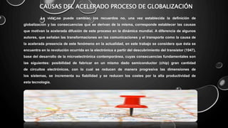 CAUSAS DEL ACELERADO PROCESO DE GLOBALIZACIÓN
La vida se puede cambiar, los recuerdos no, una vez establecida la definición de
globalización y las consecuencias que se derivan de la misma, corresponde establecer las causas
que motivan la acelerada difusión de este proceso en la dinámica mundial. A diferencia de algunos
autores, que señalan las transformaciones en las comunicaciones y el transporte como la causa de
la acelerada presencia de este fenómeno en la actualidad, en este trabajo se considera que ésta se
encuentra en la revolución ocurrida en la electrónica a partir del descubrimiento del transistor (1947),
base del desarrollo de la microelectrónica contemporánea, cuyas consecuencias fundamentales son
las siguientes: posibilidad de fabricar en un mismo dado semiconductor (chip) gran cantidad
de circuitos electrónicos, con lo cual se reducen de manera progresiva las dimensiones de
los sistemas, se incrementa su fiabilidad y se reducen los costes por la alta productividad de
esta tecnología.
 