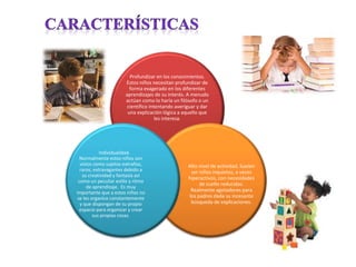 Profundizar en los conocimientos.
Estos niños necesitan profundizar de
forma exagerado en los diferentes
aprendizajes de su interés. A menudo
actúan como lo haría un filósofo o un
científico intentando averiguar y dar
una explicación lógica a aquello que
les interesa.
Alto nivel de actividad. Suelen
ser niños inquietos, a veces
hiperactivos, con necesidades
de sueño reducidas.
Realmente agotadores para
los padres dada su incesante
búsqueda de explicaciones.
Individualidad.
Normalmente estos niños son
vistos como sujetos extraños,
raros, extravagantes debido a
su creatividad y fantasía así
como un peculiar estilo y ritmo
de aprendizaje. Es muy
importante que a estos niños no
se les organice constantemente
y que dispongan de su propio
espacio para organizar y crear
sus propias cosas.
 