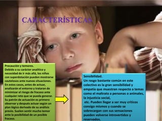Precaución y temores.
Debido a su carácter analítico y
necesidad de ir más allá, los niños
con superdotación pueden mostrarse
cautelosos ante nuevas situaciones.
En estos casos, antes de actuar,
analizarán el entorno y trataran de
minimizar el riesgo de fracaso ante
cualquier reto que se pueda generar.
Su patrón de actuación es primero
observar y después actuar según un
plan lógico derivado de su análisis
previo. Suelen sentir mucho temor
ante la posibilidad de un posible
fracaso.
Sensibilidad.
Un rasgo bastante común en este
colectivo es la gran sensibilidad y
empatía que muestran respecto a temas
como el maltrato a personas o animales,
la injusticia social,
etc. Pueden llegar a ser muy críticos
consigo mismos y cuando se
sobrecargan con sus sensaciones
pueden volverse introvertidos y
reservados.
 