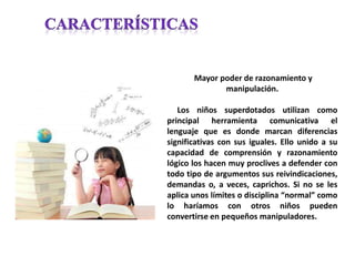 Mayor poder de razonamiento y
manipulación.
Los niños superdotados utilizan como
principal herramienta comunicativa el
lenguaje que es donde marcan diferencias
significativas con sus iguales. Ello unido a su
capacidad de comprensión y razonamiento
lógico los hacen muy proclives a defender con
todo tipo de argumentos sus reivindicaciones,
demandas o, a veces, caprichos. Si no se les
aplica unos límites o disciplina “normal” como
lo haríamos con otros niños pueden
convertirse en pequeños manipuladores.
 