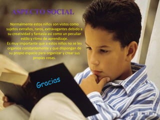 Normalmente estos niños son vistos como
sujetos extraños, raros, extravagantes debido a
su creatividad y fantasía así como un peculiar
estilo y ritmo de aprendizaje.
Es muy importante que a estos niños no se les
organice constantemente y que dispongan de
su propio espacio para organizar y crear sus
propias cosas.
 