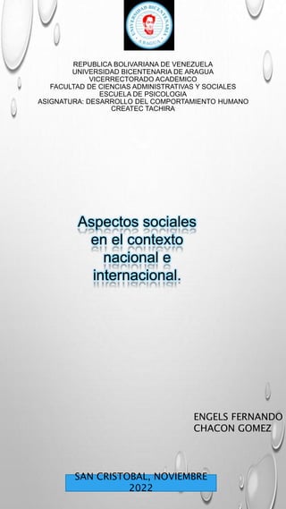 REPUBLICA BOLIVARIANA DE VENEZUELA
UNIVERSIDAD BICENTENARIA DE ARAGUA
VICERRECTORADO ACADEMICO
FACULTAD DE CIENCIAS ADMINISTRATIVAS Y SOCIALES
ESCUELA DE PSICOLOGIA
ASIGNATURA: DESARROLLO DEL COMPORTAMIENTO HUMANO
CREATEC TACHIRA
Aspectos sociales
en el contexto
nacional e
internacional.
ENGELS FERNANDO
CHACON GOMEZ
SAN CRISTOBAL, NOVIEMBRE
2022
 