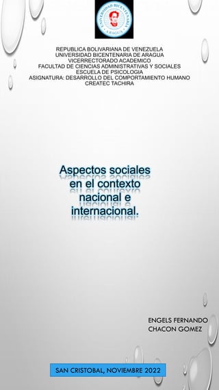 REPUBLICA BOLIVARIANA DE VENEZUELA
UNIVERSIDAD BICENTENARIA DE ARAGUA
VICERRECTORADO ACADEMICO
FACULTAD DE CIENCIAS ADMINISTRATIVAS Y SOCIALES
ESCUELA DE PSICOLOGIA
ASIGNATURA: DESARROLLO DEL COMPORTAMIENTO HUMANO
CREATEC TACHIRA
Aspectos sociales
en el contexto
nacional e
internacional.
ENGELS FERNANDO
CHACON GOMEZ
SAN CRISTOBAL, NOVIEMBRE 2022
 