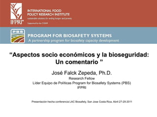 “Aspectos socio económicos y la bioseguridad:
              Un comentario ”
                       José Falck Zepeda, Ph.D.
                               Research Fellow
       Líder Equipo de Políticas Program for Biosafety Systems (PBS)
                                    IFPRI



       Presentación hecha conferencia LAC Biosafety, San Jose Costa Rica, Abril 27-29 2011
 