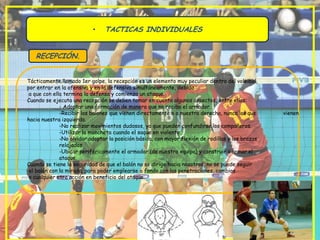 •    TACTICAS INDIVIDUALES


   RECEPCIÓN.


Tácticamente llamado 1er golpe, la recepción es un elemento muy peculiar dentro del voleibol,
por entrar en la ofensiva y en la defensiva simultáneamente, debido
 a que con ella termina la defensa y comienza un ataque.
Cuando se ejecuta una recepción se deben tomar en cuenta algunos aspectos, entre ellos:
              - Adoptar una formación de manera que no reciba el armador.
              -Recibir los balones que vienen directamente o a nuestra derecha, nunca los que      vienen
hacia nuestra izquierda.
              -No realizar movimientos dudosos, ya que pueden confundirse los compañeros.
              -Utilizar la mancheta cuando el saque en violento.
              -No olvidar adoptar la posición básica, con mayor flexión de rodillas y los brazos
              relajados.
              -Ubicar periféricamente el armador (de nuestro equipo) y construir o armar el
              ataque.
Cuando se tiene la seguridad de que el balón no se dirige hacia nosotros, no se puede seguir
 el balón con la mirada, para poder emplearse a fondo con las penetraciones, cambios
 o cualquier otra acción en beneficio del ataque.
 