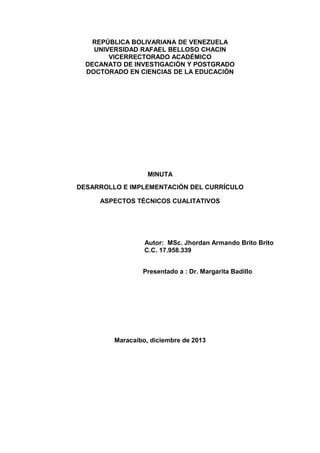 REPÚBLICA BOLIVARIANA DE VENEZUELA
UNIVERSIDAD RAFAEL BELLOSO CHACIN
VICERRECTORADO ACADÉMICO
DECANATO DE INVESTIGACIÓN Y POSTGRADO
DOCTORADO EN CIENCIAS DE LA EDUCACIÓN

MINUTA
DESARROLLO E IMPLEMENTACIÓN DEL CURRÍCULO
ASPECTOS TÉCNICOS CUALITATIVOS

Autor: MSc. Jhordan Armando Brito Brito
C.C. 17.958.339
Presentado a : Dr. Margarita Badillo

Maracaibo, diciembre de 2013

 