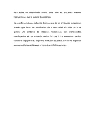 vista sobre un determinado asunto entre ellos no encuentra mayores
inconvenientes que la racional discrepancia.
Es en este sentido que debemos decir que una de las principales obligaciones
morales que tienen los participantes de la comunidad educativa, es la de
generar una atmósfera de relaciones respetuosas, bien intencionadas,
contribuyentes de un ambiente dentro del cual todos encuentren sentido
superior a su papel en su respectiva institución educativa. Sin ello no es posible
que una institución actúe para el logro de propósitos comunes.

 