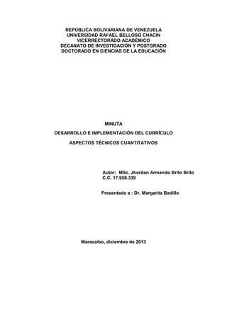 REPÚBLICA BOLIVARIANA DE VENEZUELA
UNIVERSIDAD RAFAEL BELLOSO CHACIN
VICERRECTORADO ACADÉMICO
DECANATO DE INVESTIGACIÓN Y POSTGRADO
DOCTORADO EN CIENCIAS DE LA EDUCACIÓN

MINUTA
DESARROLLO E IMPLEMENTACIÓN DEL CURRÍCULO
ASPECTOS TÉCNICOS CUANTITATIVOS

Autor: MSc. Jhordan Armando Brito Brito
C.C. 17.958.339
Presentado a : Dr. Margarita Badillo

Maracaibo, diciembre de 2013

 