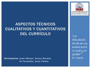 Participantes: Ender Melean, Soraya Morales,
Ali Fernández, Anyer Palmar
ASPECTOS TÉCNICOS
CUALITATIVOS Y CUANTITATIVOS
DEL CURRÍCULO “La
Educación
ha de ser un
enlace entre
lo local y lo
global”
E. Morin
 