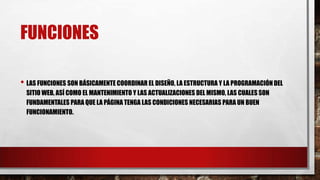 FUNCIONES
• LAS FUNCIONES SON BÁSICAMENTE COORDINAR EL DISEÑO, LA ESTRUCTURA Y LA PROGRAMACIÓN DEL
SITIO WEB, ASÍ COMO EL MANTENIMIENTO Y LAS ACTUALIZACIONES DEL MISMO, LAS CUALES SON
FUNDAMENTALES PARA QUE LA PÁGINA TENGA LAS CONDICIONES NECESARIAS PARA UN BUEN
FUNCIONAMIENTO.
 