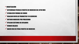 • MONETIZACIÓN
DETERMINAR POSIBLES FUENTES DE INGRESOS DEL SITIO WEB
ESTABLECER FORMAS DE COBRO
REALIZAR VENTA DE PRODUCTOS Y/O SERVICIOS
OBTENER INGRESOS POR PUBLICIDAD
UTILIZAR SISTEMAS DE AFILIADOS
VENDER ENLACES
HACER USO DE OTRAS FUENTES DE INGRESOS
 
