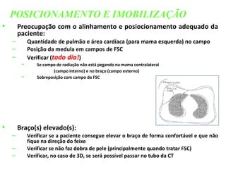 • Preocupação com o alinhamento e posiocionamento adequado da
paciente:
– Quantidade de pulmão e área cardíaca (para mama esquerda) no campo
– Posição da medula em campos de FSC
– Verificar (todo dia!)
• Se campo de radiação não está pegando na mama contralateral
(campo interno) e no braço (campo externo)
• Sobreposição com campo da FSC
• Braço(s) elevado(s):
– Verificar se a paciente consegue elevar o braço de forma confortável e que não
fique na direção do feixe
– Verificar se não faz dobra de pele (principalmente quando tratar FSC)
– Verificar, no caso de 3D, se será possível passar no tubo da CT
POSICIONAMENTO E IMOBILIZAÇÃO
 