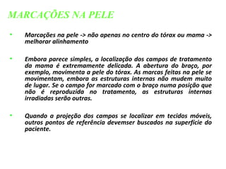 • Marcações na pele -> não apenas no centro do tórax ou mama ->
melhorar alinhamento
• Embora parece simples, a localização dos campos de tratamento
da mama é extremamente delicada. A abertura do braço, por
exemplo, movimenta a pele do tórax. As marcas feitas na pele se
movimentam, embora as estruturas internas não mudem muito
de lugar. Se o campo for marcado com o braço numa posição que
não é reproduzida no tratamento, as estruturas internas
irradiadas serão outras.
• Quando a projeção dos campos se localizar em tecidos móveis,
outros pontos de referência devemser buscados na superfície do
paciente.
MARCAÇÕES NA PELE
 