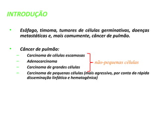 • Esôfago, timoma, tumores de células germinativas, doenças
metastáticas e, mais comumente, câncer de pulmão.
• Câncer de pulmão:
– Carcinoma de células escamosas
– Adenocarcinoma
– Carcinoma de grandes células
– Carcinoma de pequenas células (mais agressivo, por conta da rápida
disseminação linfática e hematogênica)
não-pequenas células
INTRODUÇÃO
 