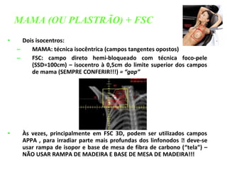 • Dois isocentros:
– MAMA: técnica isocêntrica (campos tangentes opostos)
– FSC: campo direto hemi-bloqueado com técnica foco-pele
(SSD=100cm) – isocentro à 0,5cm do limite superior dos campos
de mama (SEMPRE CONFERIR!!!) = “gap”
• Às vezes, principalmente em FSC 3D, podem ser utilizados campos
APPA , para irradiar parte mais profundas dos linfonodos  deve-se
usar rampa de isopor e base de mesa de fibra de carbono (“tela”) –
NÃO USAR RAMPA DE MADEIRA E BASE DE MESA DE MADEIRA!!!
MAMA (OU PLASTRÃO) + FSC
 
