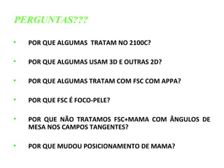 • POR QUE ALGUMAS TRATAM NO 2100C?
• POR QUE ALGUMAS USAM 3D E OUTRAS 2D?
• POR QUE ALGUMAS TRATAM COM FSC COM APPA?
• POR QUE FSC É FOCO-PELE?
• POR QUE NÃO TRATAMOS FSC+MAMA COM ÂNGULOS DE
MESA NOS CAMPOS TANGENTES?
• POR QUE MUDOU POSICIONAMENTO DE MAMA?
PERGUNTAS???
 