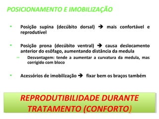POSICIONAMENTO E IMOBILIZAÇÃO
• Posição supina (decúbito dorsal)  mais confortável e
reprodutível
• Posição prona (decúbito ventral)  causa deslocamento
anterior do esôfago, aumentando distância da medula
– Desvantagem: tende a aumentar a curvatura da medula, mas
corrigido com bloco
• Acessórios de imobilização fixar bem os braços também
REPRODUTIBILIDADE DURANTE
TRATAMENTO (CONFORTO)
REPRODUTIBILIDADE DURANTE
TRATAMENTO (CONFORTO)
 