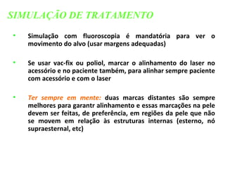 • Simulação com fluoroscopia é mandatória para ver o
movimento do alvo (usar margens adequadas)
• Se usar vac-fix ou poliol, marcar o alinhamento do laser no
acessório e no paciente também, para alinhar sempre paciente
com acessório e com o laser
• Ter sempre em mente: duas marcas distantes são sempre
melhores para garantr alinhamento e essas marcações na pele
devem ser feitas, de preferência, em regiões da pele que não
se movem em relação às estruturas internas (esterno, nó
supraesternal, etc)
SIMULAÇÃO DE TRATAMENTO
 