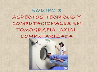 EQUIPO 3
ASPECTOS TECNICOS Y
COMPUTACIONALES EN
TOMOGRAFIA AXIAL
COMPUTARIZADA
 