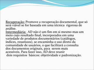Recuperação: Promove a recuperação documental, que só 
será viável se for baseada em uma técnica  rigorosa de 
análise.
Intermediária:  AD não é um fim em si mesmo mas um 
meio cujo resultado final, incorporados em uma 
variedade de produtos documentários (catálogos, 
índices, resumoos), se encaminha o uso direto da 
comunidade de usuários, o que facilitará a consulta 
dos documentos originais, para  serem mais 
acessíveis. Para fazer isso, AD deve reunir 
 dois requisitos  básicos: objetividade e padronização.
 
