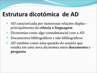 Estrutura dicotómica de AD
  AD caracterizada por numerosas relações duplas – 
   principalmente da ciência e linguagem
  Dicotomias como algo consubstancial com a AD
  Documentos bibliográficos x não bibliográficos
  AD também como uma questão do usuário que 
   resulta em uma nova dicotomia entre documento e 
   pergunta
 