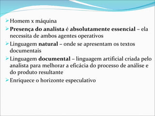  Homem x máquina
 Presença do analista é absolutamente essencial – ela 
  necessita de ambos agentes operativos
 Linguagem natural – onde se apresentam os textos 
  documentais
 Linguagem documental – linguagem artificial criada pelo 
  analista para melhorar a eficácia do processo de análise e 
  do produto resultante 
 Enriquece o horizonte especulativo
 