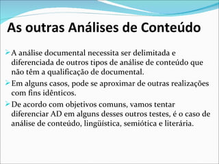 As outras Análises de Conteúdo
 A análise documental necessita ser delimitada e 
  diferenciada de outros tipos de análise de conteúdo que 
  não têm a qualificação de documental.
 Em alguns casos, pode se aproximar de outras realizações 
  com fins idênticos.
 De acordo com objetivos comuns, vamos tentar 
  diferenciar AD em alguns desses outros testes, é o caso de 
  análise de conteúdo, lingüística, semiótica e literária.
 