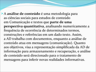  A análise de conteúdo é uma metodologia para 
 as ciências sociais para estudos de conteúdo 
 em Comunicação e textos que parte de uma
 perspectiva quantitativa, analisando numericamente a 
 frequência de ocorrência de determinados termos, 
 construções e referências em um dado texto. Assim, 
 a AD trabalha com documentos, enquanto a análise de 
 conteúdo atua em mensagens (comunicação). Quanto 
 aos objetivos, visa a representação simplificada da AD de 
 informação para armazenamento e recuperação, e análise 
 de conteúdo será direcionado para o tratamento de 
 mensagens para inferir novas realidades informativas.
 