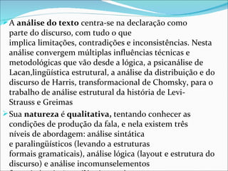 A análise do texto centra-se na declaração como 
  parte do discurso, com tudo o que 
  implica limitações, contradições e inconsistências. Nesta 
  análise convergem múltiplas influências técnicas e 
  metodológicas que vão desde a lógica, a psicanálise de 
  Lacan,lingüística estrutural, a análise da distribuição e do 
  discurso de Harris, transformacional de Chomsky, para o 
  trabalho de análise estrutural da história de Levi-
  Strauss e Greimas
 Sua natureza é qualitativa, tentando conhecer as 
  condições de produção da fala, e nela existem três 
  níveis de abordagem: análise sintática 
  e paralingüísticos (levando a estruturas 
  formais gramaticais), análise lógica (layout e estrutura do 
  discurso) e análise incomunselementos 
 