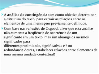  A análise de contingência tem como objetivo determinar 
  a estrutura do texto, para extrair as relações entre os 
  elementos de uma mensagem previamente definidos. 
 Com base nas reflexões de Osgood, dizer que esta análise 
  não aumenta a freqüência de ocorrência de um 
  significante em um texto, mas sim abrange os mesmos 
  significados para 
  diferentes proximidade, significativas e / ou 
  redundância destes, estabelecer relações entre elementos de 
  uma mesma unidade contextual!
 