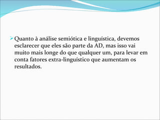  Quanto à análise semiótica e linguística, devemos 
 esclarecer que eles são parte da AD, mas isso vai 
 muito mais longe do que qualquer um, para levar em 
 conta fatores extra-linguístico que aumentam os 
 resultados.
 