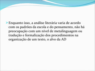  Enquanto isso, a análise literária varia de acordo 
 com os padrões da escola e do pensamento, não há 
 preocupação com um nível de metalinguagem ou 
 tradução e formalização dos procedimentos na 
 organização de um texto, o alvo da AD
 