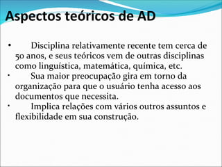 Aspectos teóricos de AD
•        Disciplina relativamente recente tem cerca de 
  50 anos, e seus teóricos vem de outras disciplinas 
  como linguística, matemática, química, etc.
•        Sua maior preocupação gira em torno da 
  organização para que o usuário tenha acesso aos 
  documentos que necessita.
•        Implica relações com vários outros assuntos e 
  flexibilidade em sua construção.
 