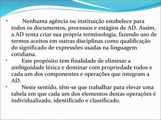 •        Nenhuma agência ou instituição estabelece para 
  todos os documentos, processos e estágios de AD. Assim, 
  a AD tenta criar sua própria terminologia, fazendo uso de 
  termos aceitos em outras disciplinas como qualificação 
  do significado de expressões usadas na linguagem 
  cotidiana.
•        Este propósito tem finalidade de eliminar a 
  ambiguidade léxica e dominar com propriedade todos e 
  cada um dos componentes e operações que integram a 
  AD.
•        Neste sentido, têm-se que trabalhar para elevar uma 
  tabela em que cada um dos elementos destas operações é 
  individualizado, identificado e classificado.
 