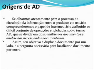 Origens de AD
•        Se olharmos atentamente para o processo de 
  circulação da informação entre o produtor e o usuário 
  compreenderemos o papel de intermediário atribuído ao 
  difícil conjunto de operações englobadas sob o termo 
  AD, que se divide em dois: análise dos documentos e
  análise das necessidades documentárias.
•        Assim, seu objetivo é duplo: o documento por um 
  lado, e a pergunta necessária para localizar o documento 
  por outro.
 