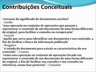 Contribuições Conceituais
“extração   do significado de documentos escritos”
- Gardin 
“uma operação ou conjunto de operações que passam a
representar o conteúdo de um documento de uma forma diferente
da original, para facilitar a consulta ou recuperação” 
- Goyaud 
“aquilo que serve para identificar um documento e seu conteúdo, a
fim de facilitar a busca da informação publicada” 
- Brugghen 
“ o estudo do documento para extrair as características do seu
conteúdo” - Couture 
“como uma operação ou conjunto de operações focado em
representar o conteúdo de um documento de uma forma diferente
da original, a fim de facilitar sua consulta e sua consulta ou
referência, numa fase posterior” - Chaumier 
 