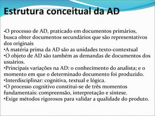 Estrutura conceitual da AD
•O processo de AD, praticado em documentos primários, 
busca obter documentos secundários que são representativos 
dos originais
•A matéria prima da AD são as unidades texto-contextual
•O objeto de AD são também as demandas de documentos dos 
usuários. 
•Principais variações na AD: o conhecimento do analista; e o 
momento em que o determinado documento foi produzido.
•Interdisciplinar: cognitiva, textual e lógica.
•O processo cognitivo constitui-se de três momentos 
fundamentais: compreensão, interpretação e síntese.
•Exige métodos rigorosos para validar a qualidade do produto.
 