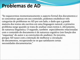 Problemas de AD
“Se esquecermos momentaneamente o aspecto formal dos documentos e 
se concentrar apenas em seu conteúdo, podemos estabelecer três 
categorias de problemas no AD por um lado, e dado que a grande 
maioria dos textos são escritos em uma linguagem natural, o primeiro 
problema surge quando se trata de analisar esses textos é, obviamente, 
de natureza linguística. O segundo, também  especialmente relacionadas 
com o conteúdo do documento é de natureza cognitiva (em função dos 
"esquemas" do autor e as convicções do analista). Eo terceiro, 
porque AD nasce com a intenção de melhorar a circulação 
de documentos, recuperando-se os que satisfazem certas 
necessidades documentarias.”
 