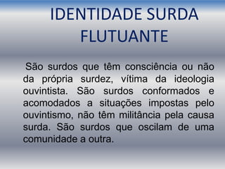 IDENTIDADE SURDA
FLUTUANTE
São surdos que têm consciência ou não
da própria surdez, vítima da ideologia
ouvintista. São surdos conformados e
acomodados a situações impostas pelo
ouvintismo, não têm militância pela causa
surda. São surdos que oscilam de uma
comunidade a outra.
 